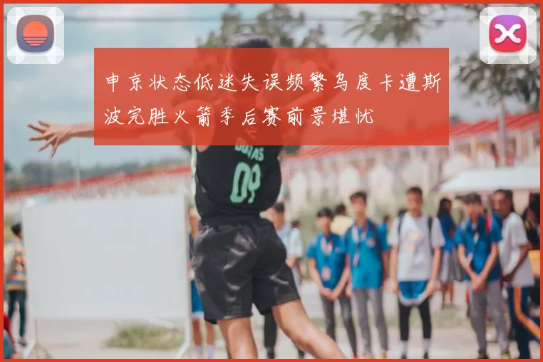 申京状态低迷失误频繁乌度卡遭斯波完胜火箭季后赛前景堪忧