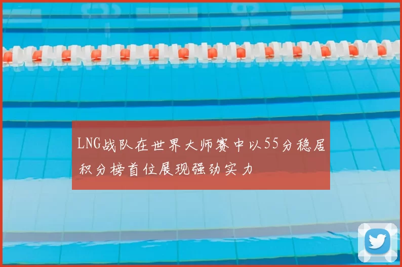 LNG战队在世界大师赛中以55分稳居积分榜首位展现强劲实力
