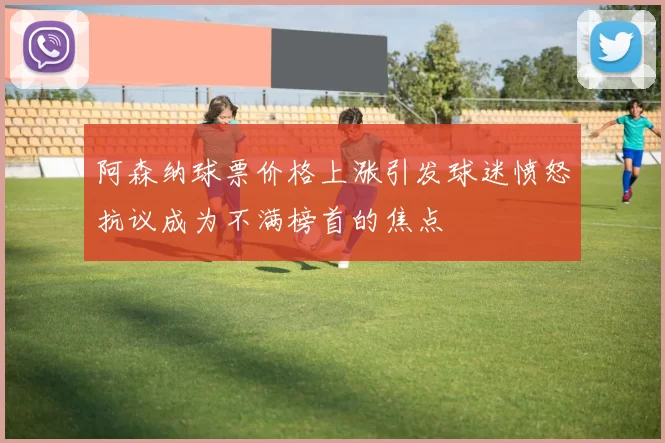 阿森纳球票价格上涨引发球迷愤怒抗议成为不满榜首的焦点