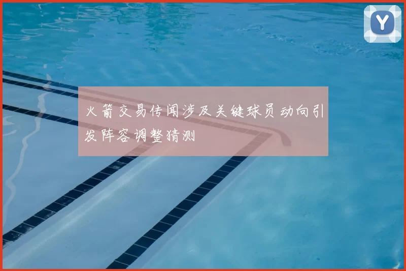 火箭交易传闻涉及关键球员动向引发阵容调整猜测