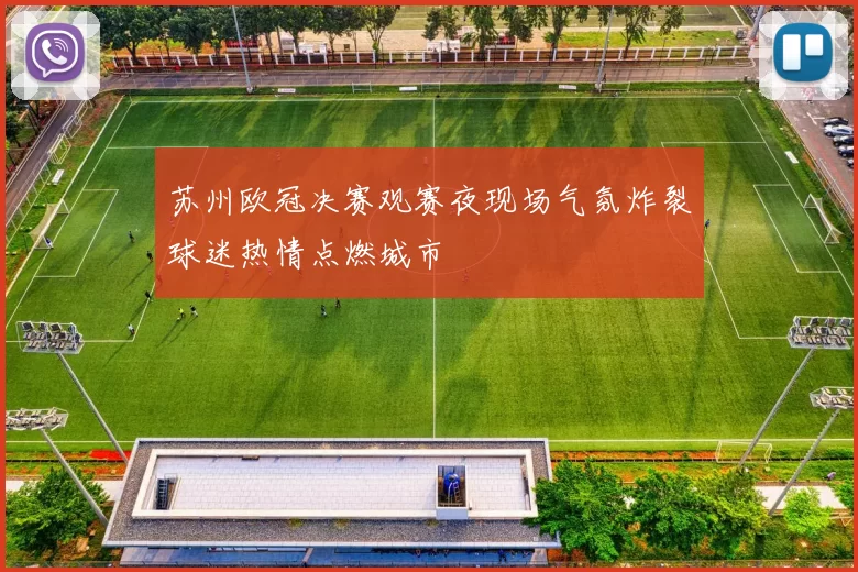 苏州欧冠决赛观赛夜现场气氛炸裂球迷热情点燃城市