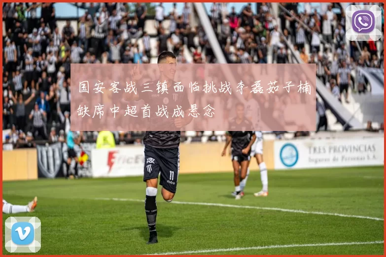 国安客战三镇面临挑战李磊茹子楠缺席中超首战成悬念
