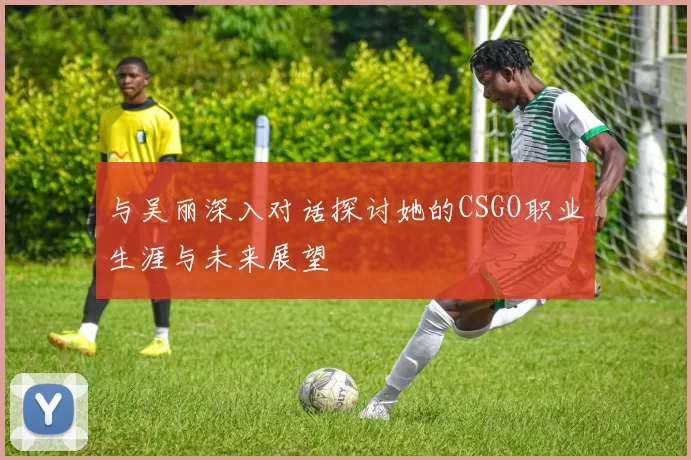与吴丽深入对话探讨她的CSGO职业生涯与未来展望