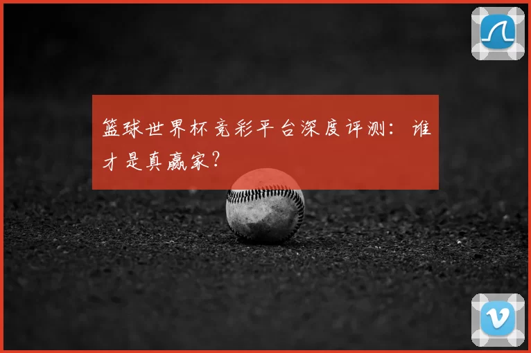 篮球世界杯竞彩平台深度评测:谁才是真赢家?