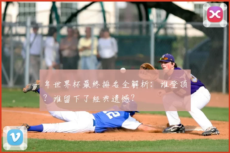 年世界杯最终排名全解析:谁登顶?谁留下了经典遗憾?