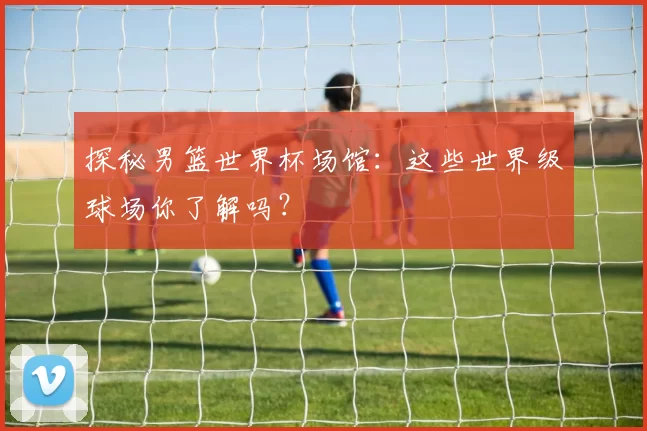 探秘男篮世界杯场馆:这些世界级球场你了解吗?