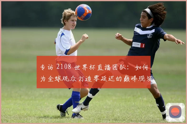 专访 2108 世界杯直播团队：如何为全球观众打造零延迟的巅峰现场？