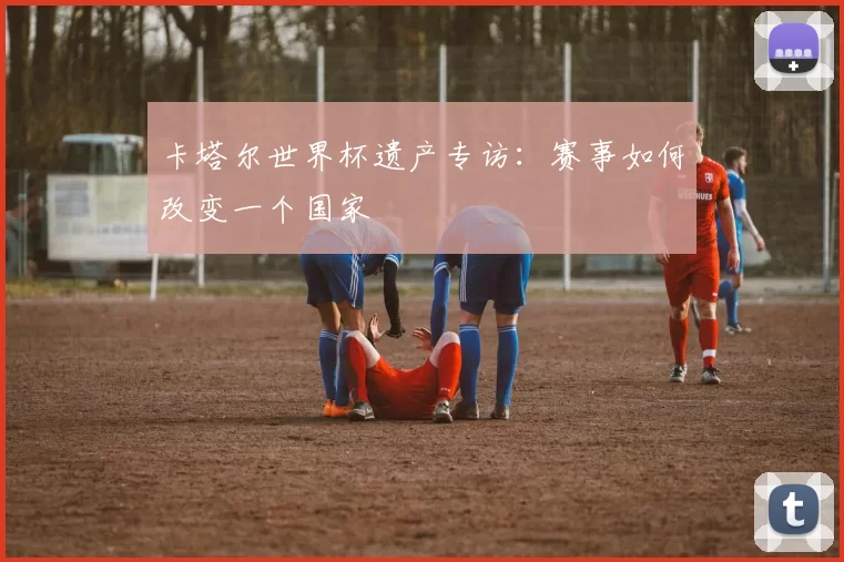 卡塔尔世界杯遗产专访：赛事如何改变一个国家