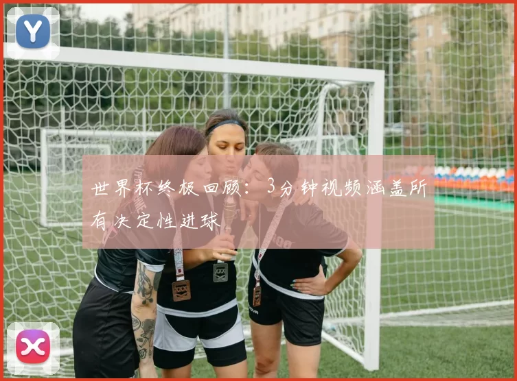 世界杯终极回顾：3分钟视频涵盖所有决定性进球