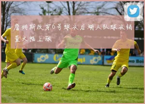 詹姆斯改穿6号球衣后湖人队球衣销量大幅上涨