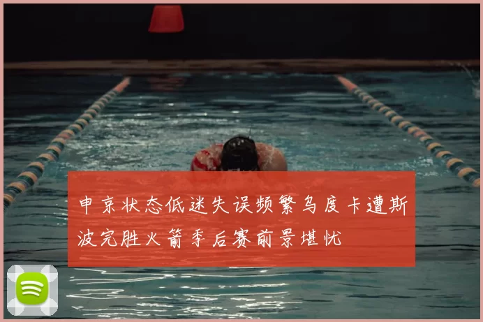 申京状态低迷失误频繁乌度卡遭斯波完胜火箭季后赛前景堪忧