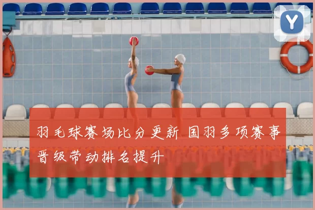 羽毛球赛场比分更新 国羽多项赛事晋级带动排名提升