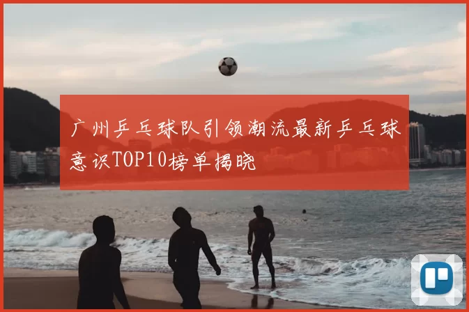 广州乒乓球队引领潮流最新乒乓球意识TOP10榜单揭晓