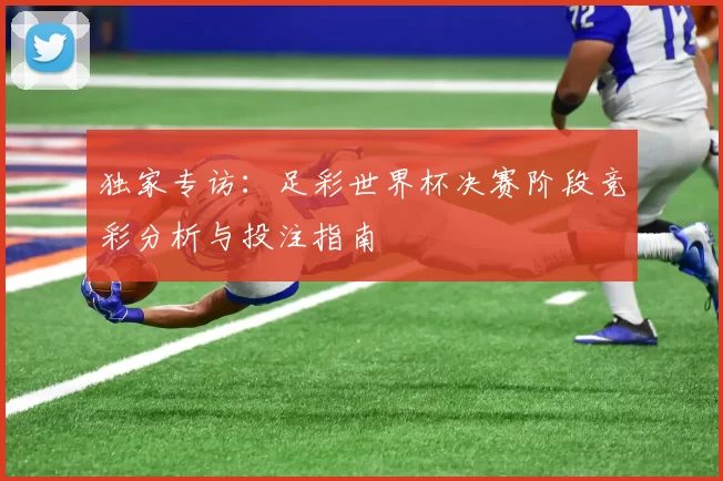 独家专访:足彩世界杯决赛阶段竞彩分析与投注指南