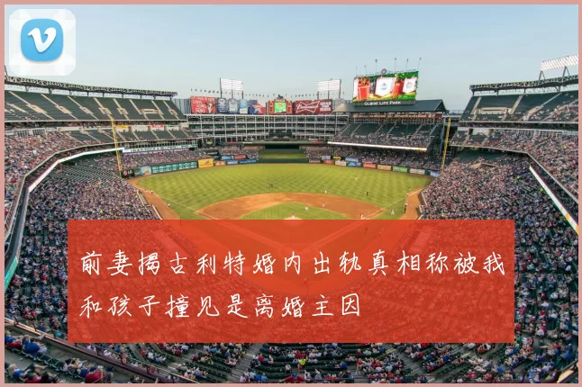 前妻揭古利特婚内出轨真相称被我和孩子撞见是离婚主因