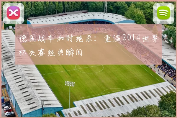 德国战车加时绝杀：重温2014世界杯决赛经典瞬间