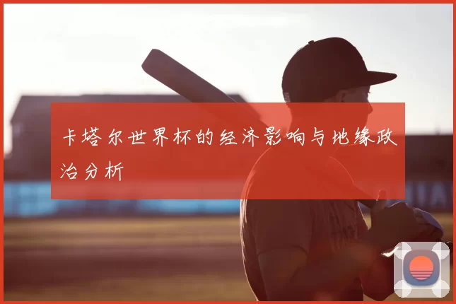 卡塔尔世界杯的经济影响与地缘政治分析