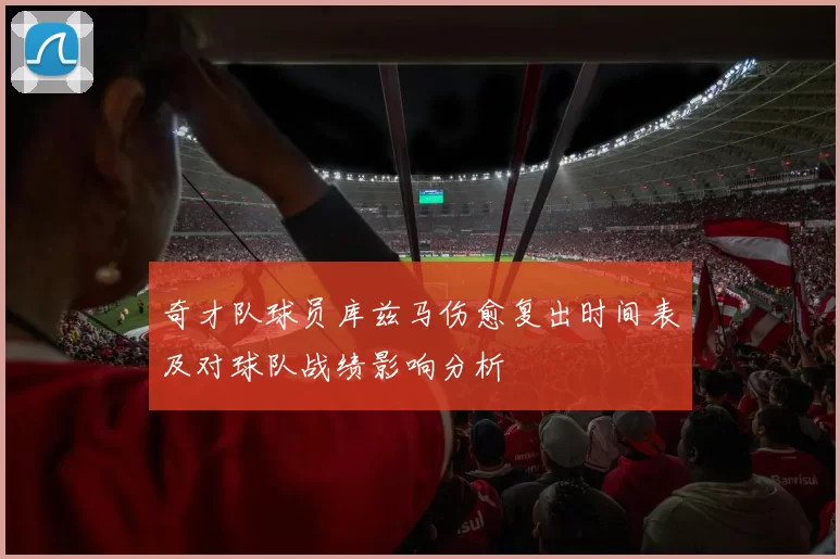 奇才队球员库兹马伤愈复出时间表及对球队战绩影响分析