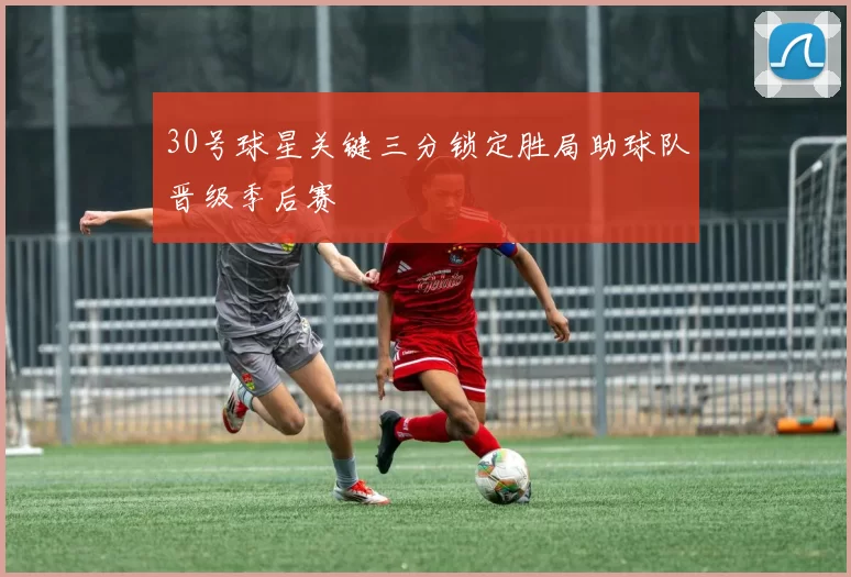 30号球星关键三分锁定胜局助球队晋级季后赛