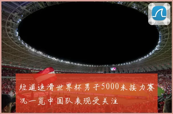 短道速滑世界杯男子5000米接力赛况一览中国队表现受关注