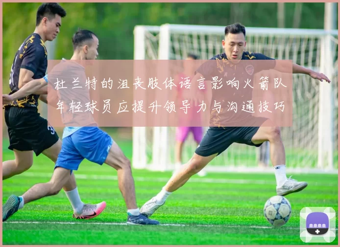 杜兰特的沮丧肢体语言影响火箭队年轻球员应提升领导力与沟通技巧