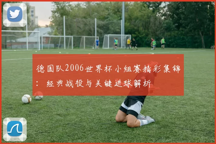德国队2006世界杯小组赛精彩集锦：经典战役与关键进球解析