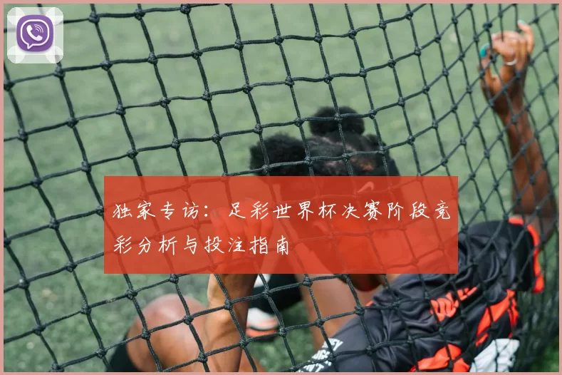 独家专访:足彩世界杯决赛阶段竞彩分析与投注指南