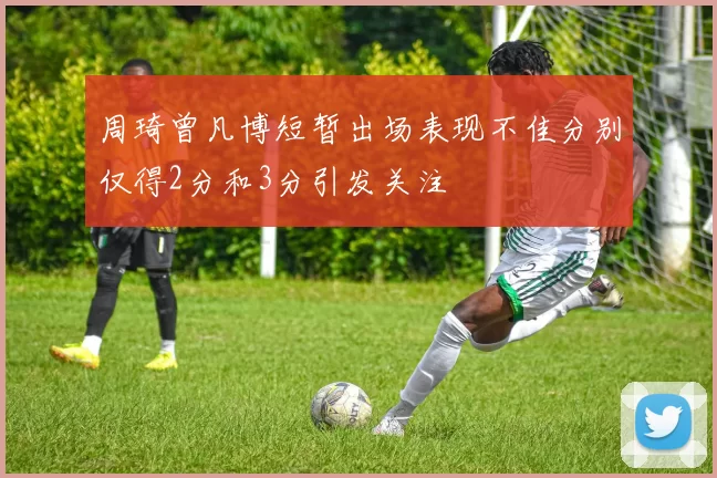 周琦曾凡博短暂出场表现不佳分别仅得2分和3分引发关注