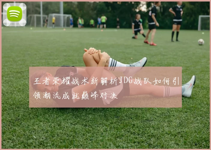 王者荣耀战术新解析JDG战队如何引领潮流成就巅峰对决
