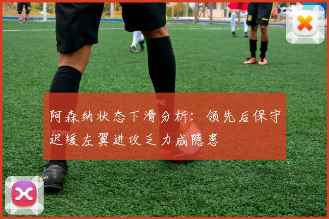 阿森纳状态下滑分析：领先后保守迟缓左翼进攻乏力成隐患