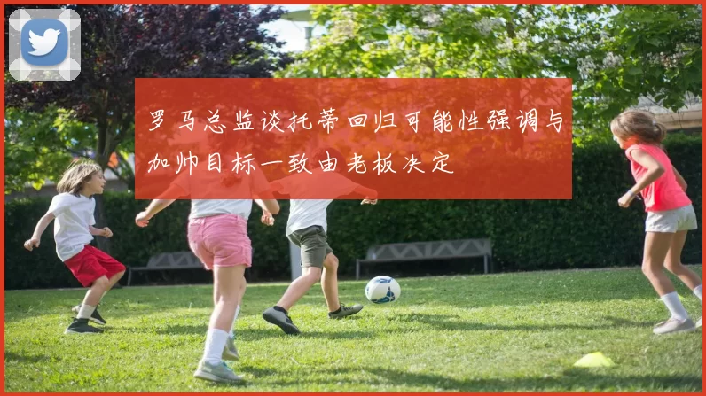 罗马总监谈托蒂回归可能性强调与加帅目标一致由老板决定