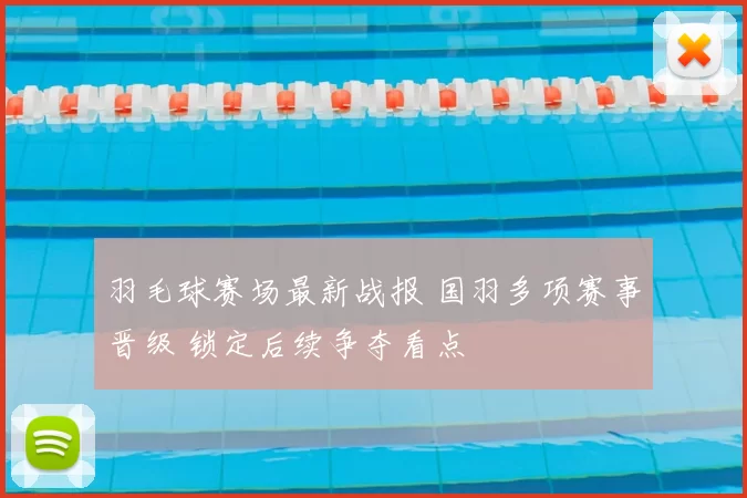 羽毛球赛场最新战报 国羽多项赛事晋级 锁定后续争夺看点