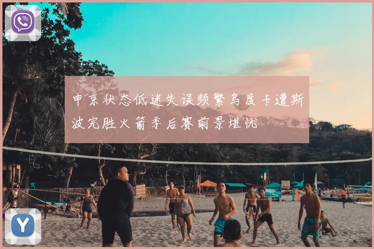 申京状态低迷失误频繁乌度卡遭斯波完胜火箭季后赛前景堪忧