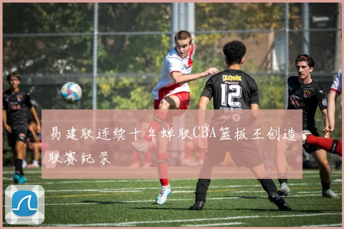 易建联连续十年蝉联CBA篮板王创造联赛纪录