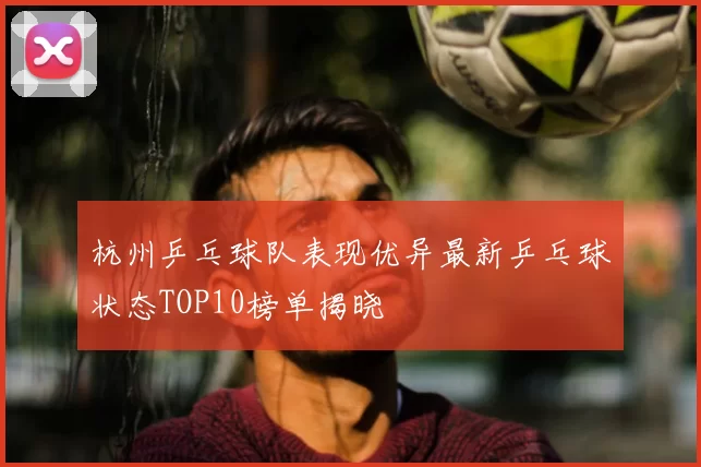 杭州乒乓球队表现优异最新乒乓球状态TOP10榜单揭晓