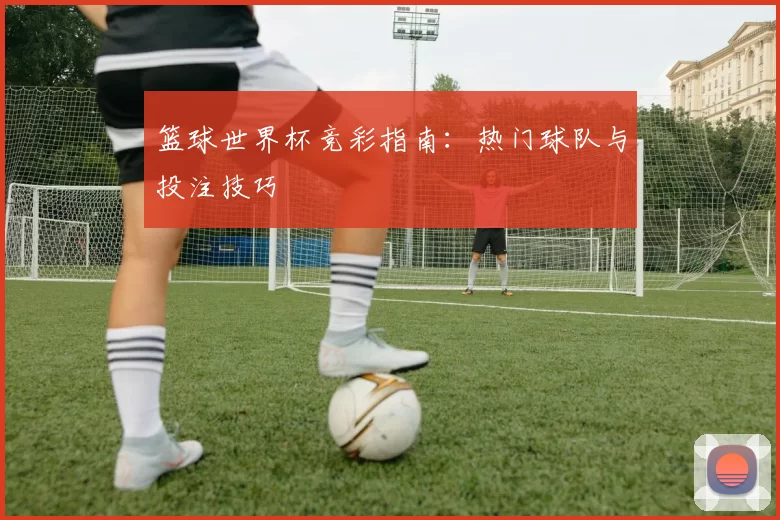 篮球世界杯竞彩指南:热门球队与投注技巧