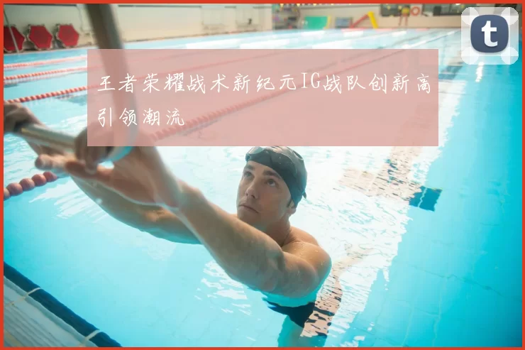 王者荣耀战术新纪元IG战队创新高引领潮流