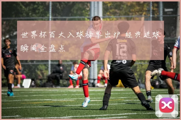 世界杯百大入球榜单出炉 经典进球瞬间全盘点