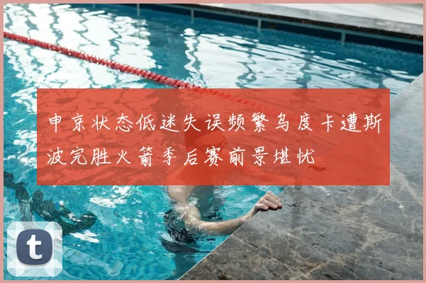 申京状态低迷失误频繁乌度卡遭斯波完胜火箭季后赛前景堪忧