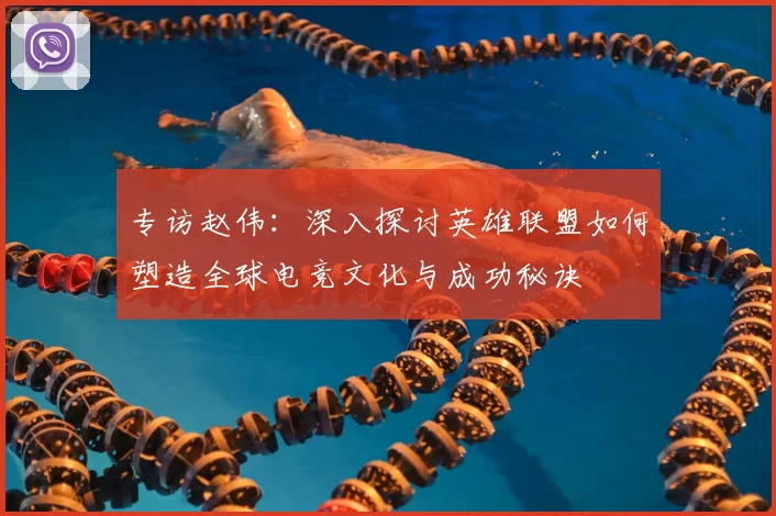 专访赵伟：深入探讨英雄联盟如何塑造全球电竞文化与成功秘诀