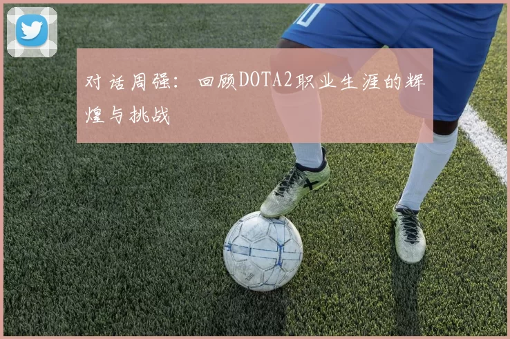 对话周强：回顾DOTA2职业生涯的辉煌与挑战