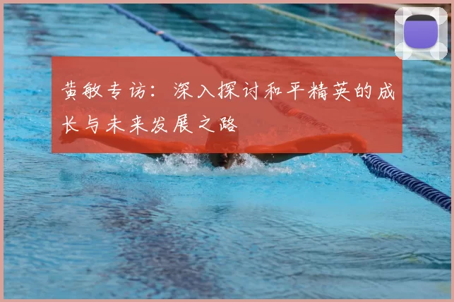 黄敏专访:深入探讨和平精英的成长与未来发展之路
