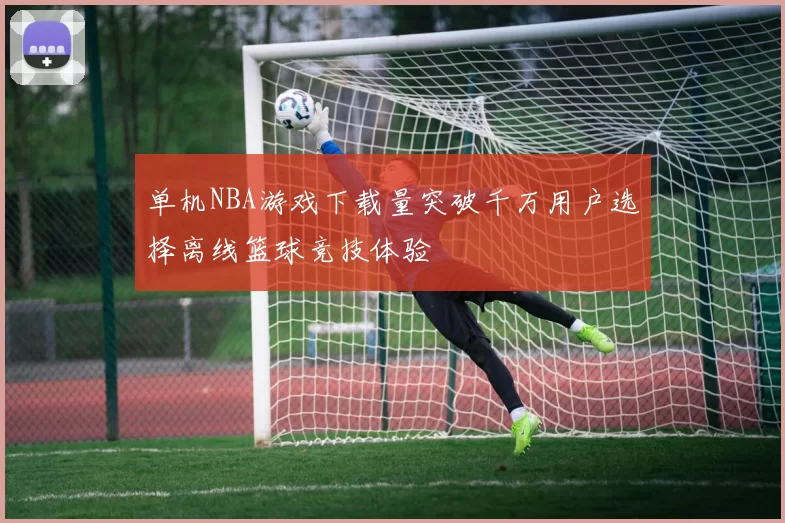 单机NBA游戏下载量突破千万用户选择离线篮球竞技体验