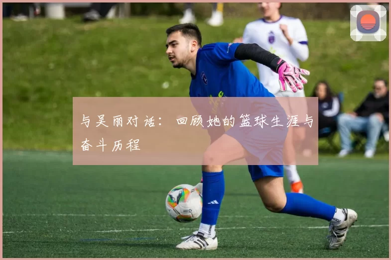 与吴丽对话：回顾她的篮球生涯与奋斗历程