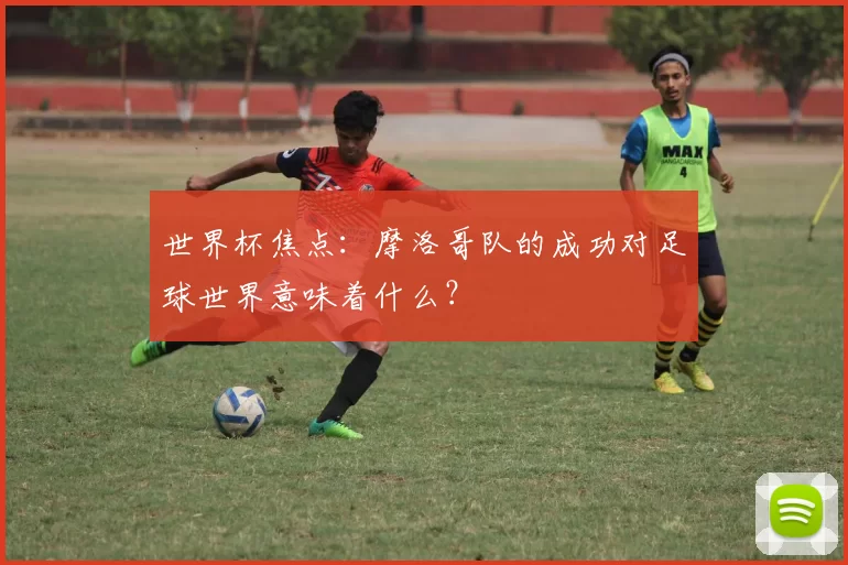世界杯焦点：摩洛哥队的成功对足球世界意味着什么？