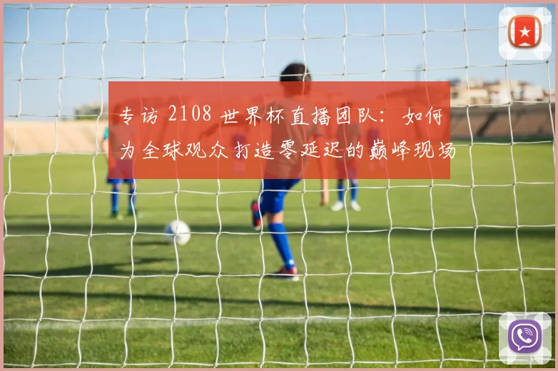 专访 2108 世界杯直播团队：如何为全球观众打造零延迟的巅峰现场？
