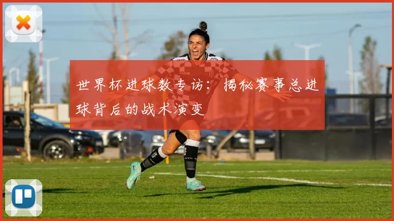 世界杯进球数专访:揭秘赛事总进球背后的战术演变