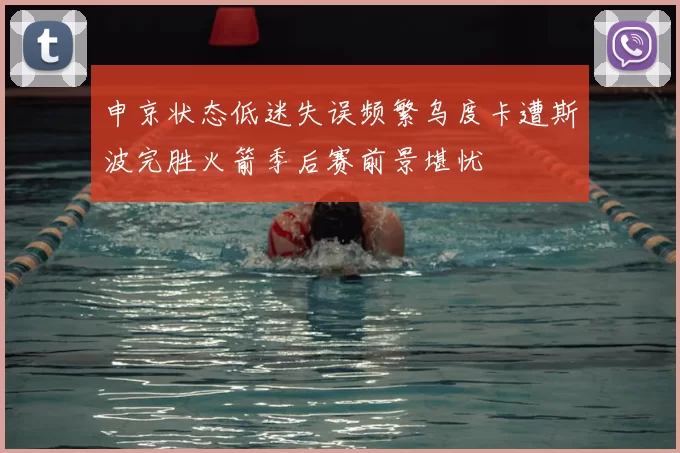 申京状态低迷失误频繁乌度卡遭斯波完胜火箭季后赛前景堪忧