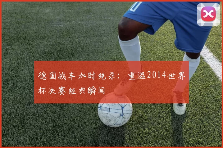 德国战车加时绝杀:重温2014世界杯决赛经典瞬间