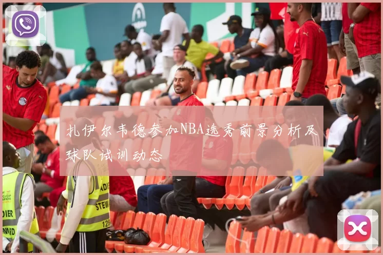 扎伊尔韦德参加NBA选秀前景分析及球队试训动态